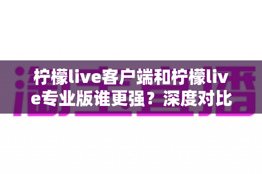 柠檬live客户端和柠檬live专业版谁更强？深度对比分析助你选出最适合的版本