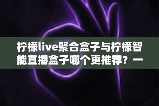 柠檬live聚合盒子与柠檬智能直播盒子哪个更推荐?一篇看懂选购要点与真实体验对比 柠檬live聚合盒子与柠檬智能直播盒子哪个更推荐?一篇看懂选购要点与真实体验对比