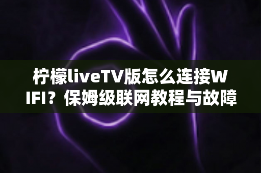 柠檬liveTV版怎么连接WIFI？保姆级联网教程与故障排查全攻略