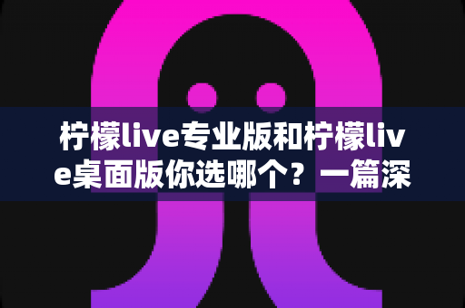 柠檬live专业版和柠檬live桌面版你选哪个？一篇深度对比帮你做出明智决策