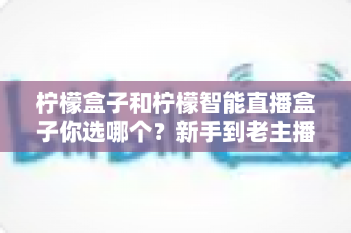柠檬盒子和柠檬智能直播盒子你选哪个？新手到老主播都能看懂的实用选购指南