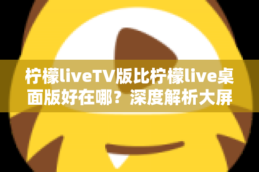 柠檬liveTV版比柠檬live桌面版好在哪?深度解析大屏观看的六大核心优势与选购指南 柠檬liveTV版比柠檬live桌面版好在哪?深度解析大屏观看的六大核心优势与选购指南