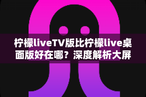 柠檬liveTV版比柠檬live桌面版好在哪？深度解析大屏观看的六大核心优势与选购指南
