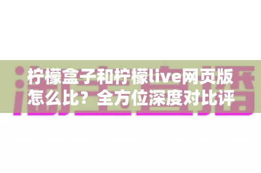 柠檬盒子和柠檬live网页版怎么比？全方位深度对比评测，帮你轻松选对娱乐平台