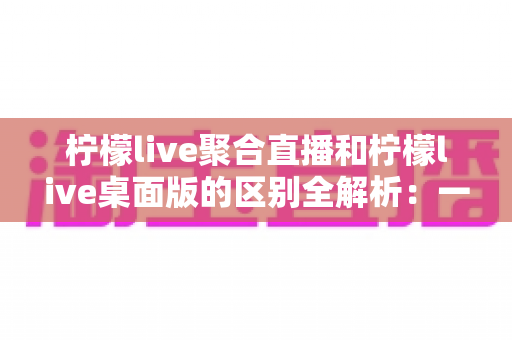 柠檬live聚合直播和柠檬live桌面版的区别全解析:一篇读懂两个版本,选对工具观看直播更轻松 柠檬live聚合直播和柠檬live桌面版的区别全解析:一篇读懂两个版本,选对工具观看直播更轻松