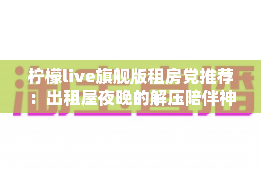 柠檬live旗舰版租房党推荐:出租屋夜晚的解压陪伴神器,高性价比直播娱乐全攻略 柠檬live旗舰版租房党推荐:出租屋夜晚的解压陪伴神器,高性价比直播娱乐全攻略
