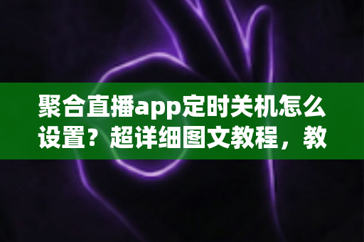 聚合直播app定时关机怎么设置？超详细图文教程，教你一键实现自动关闭，告别熬夜刷直播的烦恼