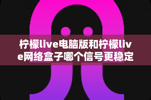 柠檬live电脑版和柠檬live网络盒子哪个信号更稳定？深度对比分析与选购指南