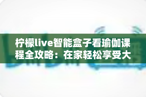 柠檬live智能盒子看瑜伽课程全攻略:在家轻松享受大屏瑜伽教学的实用指南 柠檬live智能盒子看瑜伽课程全攻略:在家轻松享受大屏瑜伽教学的实用指南