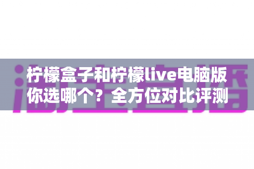 柠檬盒子和柠檬live电脑版你选哪个？全方位对比评测帮你做出明智选择
