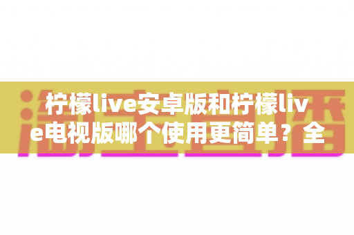 柠檬live安卓版和柠檬live电视版哪个使用更简单?全方位易用性对比与选购指南助你轻松上手 柠檬live安卓版和柠檬live电视版哪个使用更简单?全方位易用性对比与选购指南助你轻松上手