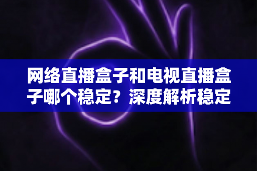 网络直播盒子和电视直播盒子哪个稳定?深度解析稳定性差异与科学选购指南 网络直播盒子和电视直播盒子哪个稳定?深度解析稳定性差异与科学选购指南