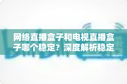 网络直播盒子和电视直播盒子哪个稳定?深度解析稳定性差异与科学选购指南 网络直播盒子和电视直播盒子哪个稳定?深度解析稳定性差异与科学选购指南