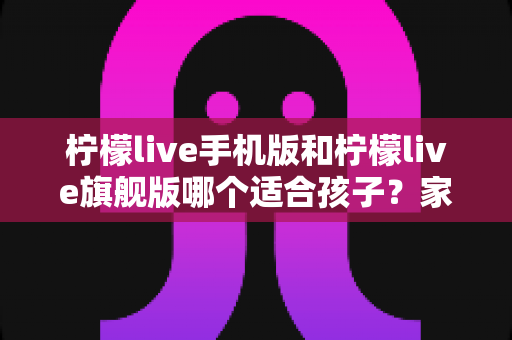 柠檬live手机版和柠檬live旗舰版哪个适合孩子？家长必读的版本选择全攻略