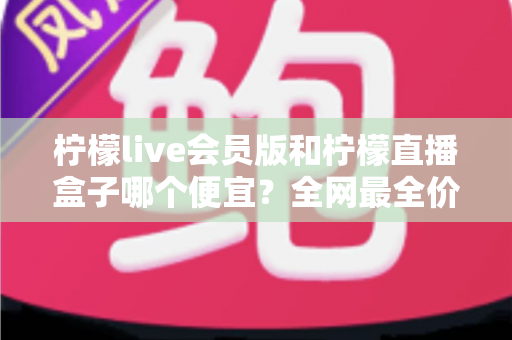柠檬live会员版和柠檬直播盒子哪个便宜？全网最全价格对比与选购避坑指南