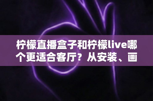 柠檬直播盒子和柠檬live哪个更适合客厅？从安装、画质到操作体验的全方位深度对比与选购指南