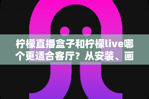 柠檬直播盒子和柠檬live哪个更适合客厅？从安装、画质到操作体验的全方位深度对比与选购指南