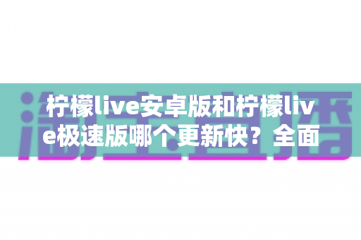 柠檬live安卓版和柠檬live极速版哪个更新快？全面对比解析与版本选择指南