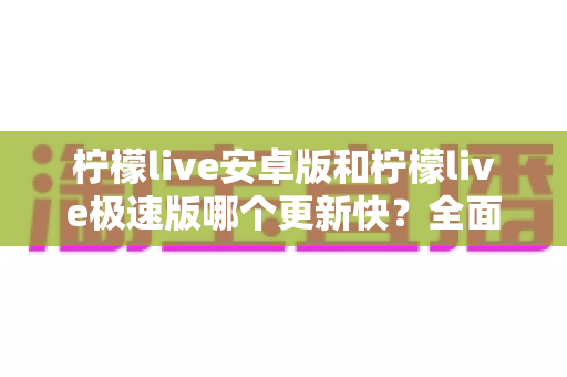 柠檬live安卓版和柠檬live极速版哪个更新快？全面对比解析与版本选择指南