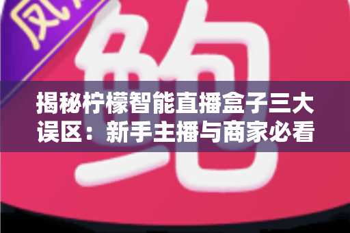 揭秘柠檬智能直播盒子三大误区:新手主播与商家必看的避坑指南 揭秘柠檬智能直播盒子三大误区:新手主播与商家必看的避坑指南