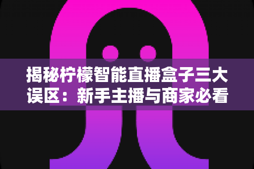 揭秘柠檬智能直播盒子三大误区:新手主播与商家必看的避坑指南 揭秘柠檬智能直播盒子三大误区:新手主播与商家必看的避坑指南