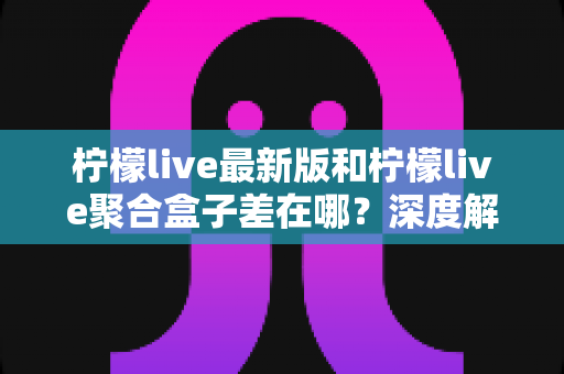 柠檬live最新版和柠檬live聚合盒子差在哪?深度解析两大版本差异与选择指南 柠檬live最新版和柠檬live聚合盒子差在哪?深度解析两大版本差异与选择指南