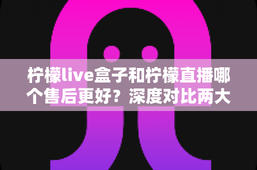 柠檬live盒子和柠檬直播哪个售后更好？深度对比两大直播工具的售后服务，帮你选对不踩坑