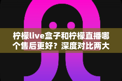 柠檬live盒子和柠檬直播哪个售后更好？深度对比两大直播工具的售后服务，帮你选对不踩坑