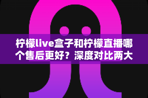 柠檬live盒子和柠檬直播哪个售后更好？深度对比两大直播工具的售后服务，帮你选对不踩坑