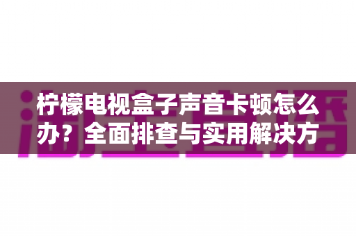 柠檬电视盒子声音卡顿怎么办？全面排查与实用解决方案指南