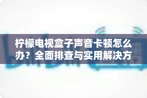 柠檬电视盒子声音卡顿怎么办？全面排查与实用解决方案指南