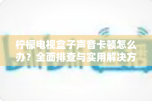 柠檬电视盒子声音卡顿怎么办？全面排查与实用解决方案指南
