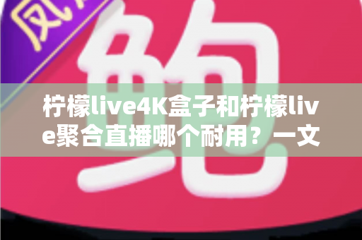 柠檬live4K盒子和柠檬live聚合直播哪个耐用？一文看懂两者寿命差距与选购建议