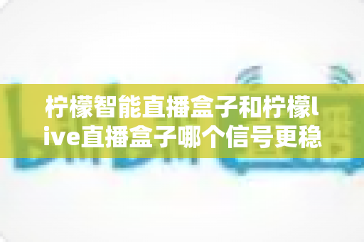 柠檬智能直播盒子和柠檬live直播盒子哪个信号更稳定？深度对比分析与选购全指南