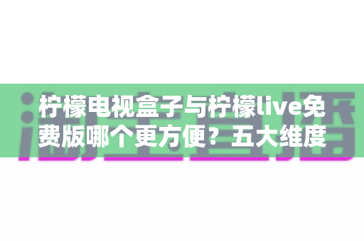 柠檬电视盒子与柠檬live免费版哪个更方便？五大维度全面对比，帮你找到最省心的大屏观影方案
