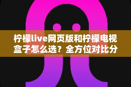 柠檬live网页版和柠檬电视盒子怎么选?全方位对比分析助你轻松决策 柠檬live网页版和柠檬电视盒子怎么选?全方位对比分析助你轻松决策