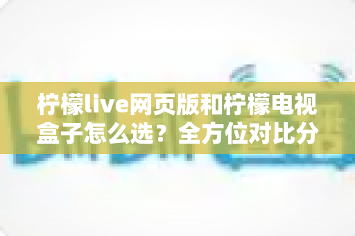 柠檬live网页版和柠檬电视盒子怎么选?全方位对比分析助你轻松决策 柠檬live网页版和柠檬电视盒子怎么选?全方位对比分析助你轻松决策