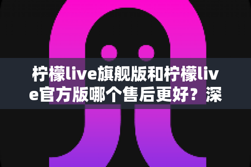 柠檬live旗舰版和柠檬live官方版哪个售后更好？深度对比解析与实用选购指南