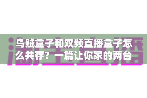 乌贼盒子和双频直播盒子怎么共存？一篇让你家的两台盒子各司其职、流畅共用的完整攻略