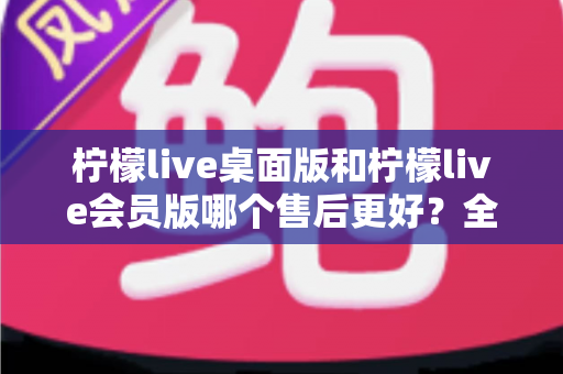 柠檬live桌面版和柠檬live会员版哪个售后更好？全方位对比解析与实用选购指南