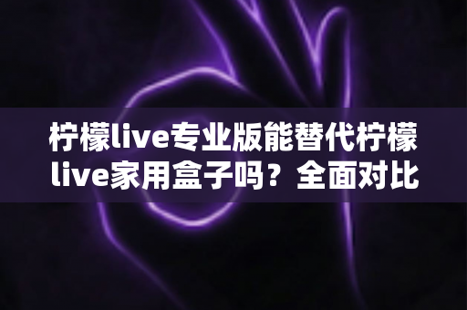 柠檬live专业版能替代柠檬live家用盒子吗？全面对比解析与家庭选购指南