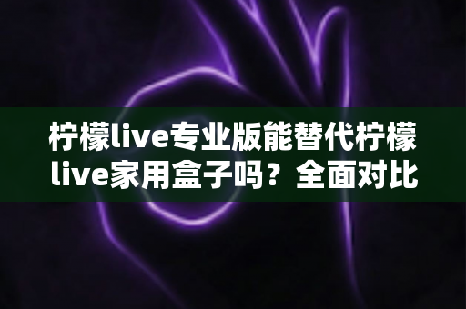 柠檬live专业版能替代柠檬live家用盒子吗？全面对比解析与家庭选购指南