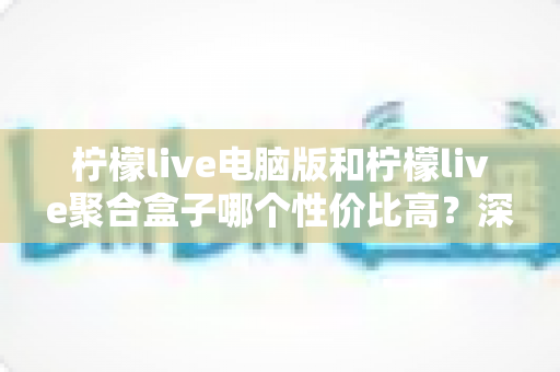柠檬live电脑版和柠檬live聚合盒子哪个性价比高？深度对比分析帮你选对不花冤枉钱