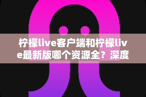 柠檬live客户端和柠檬live最新版哪个资源全?深度对比解析助你选对版本 柠檬live客户端和柠檬live最新版哪个资源全?深度对比解析助你选对版本