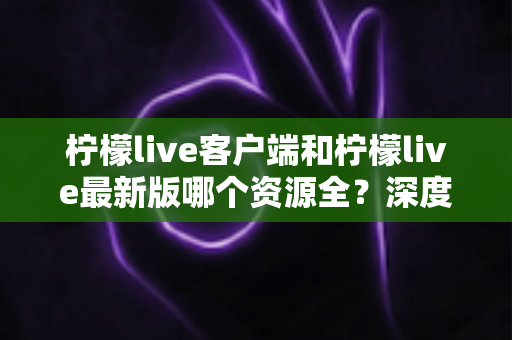 柠檬live客户端和柠檬live最新版哪个资源全?深度对比解析助你选对版本 柠檬live客户端和柠檬live最新版哪个资源全?深度对比解析助你选对版本