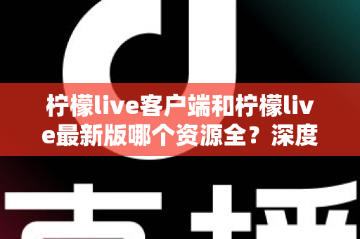 柠檬live客户端和柠檬live最新版哪个资源全?深度对比解析助你选对版本 柠檬live客户端和柠檬live最新版哪个资源全?深度对比解析助你选对版本
