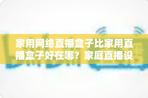 家用网络直播盒子比家用直播盒子好在哪？家庭直播设备核心差异解析与选购全攻略