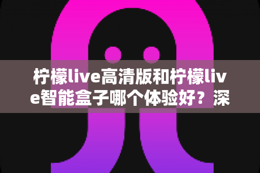 柠檬live高清版和柠檬live智能盒子哪个体验好？深度对比评测帮你选对不选贵