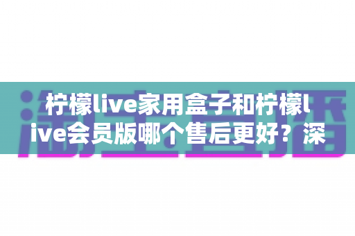 柠檬live家用盒子和柠檬live会员版哪个售后更好？深度售后对比解析，帮你选得放心、用得安心