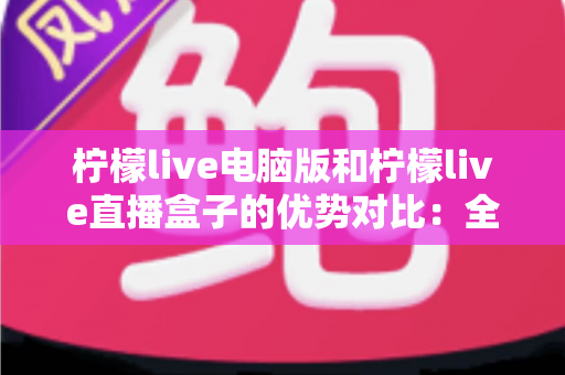 柠檬live电脑版和柠檬live直播盒子的优势对比：全面解析两种使用方式的差异，帮你找到最适合自己的观看方案
